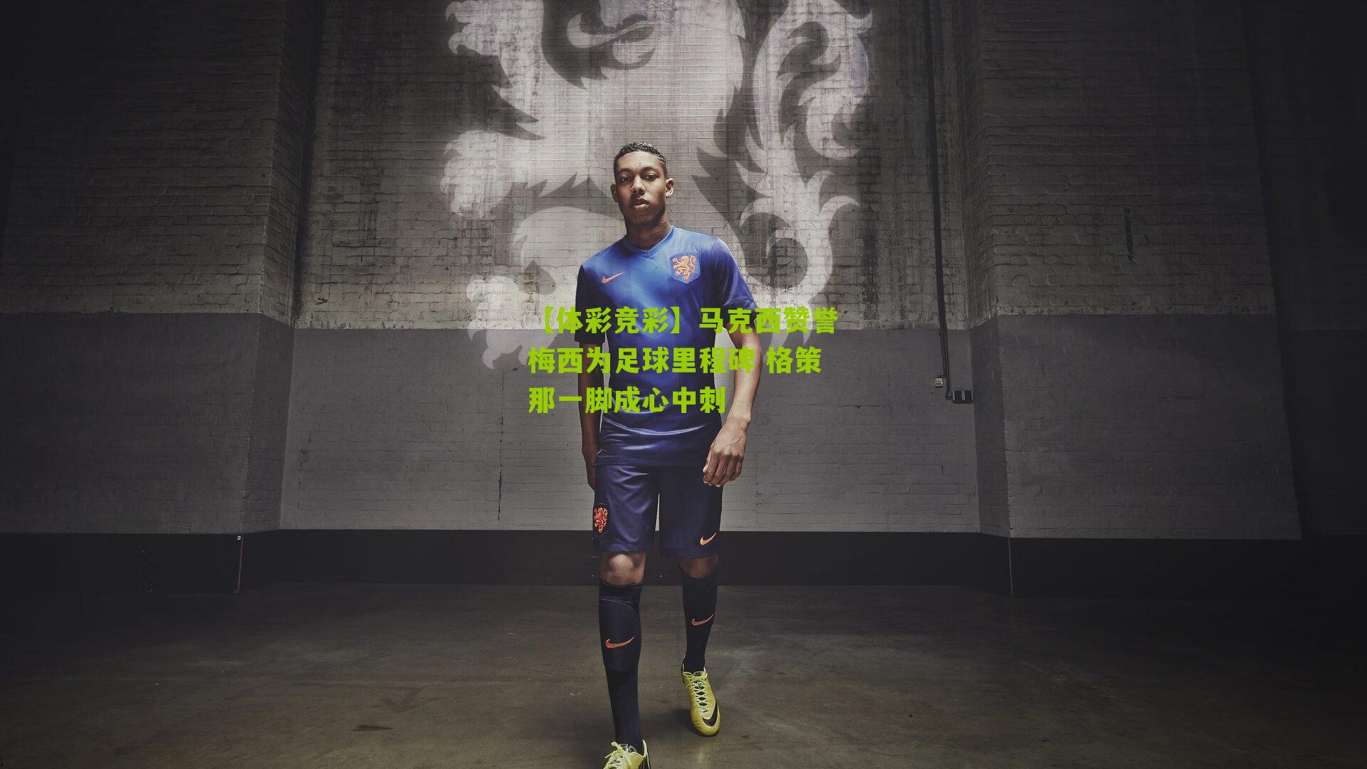 马克西赞誉梅西为足球里程碑 格策那一脚成心中刺